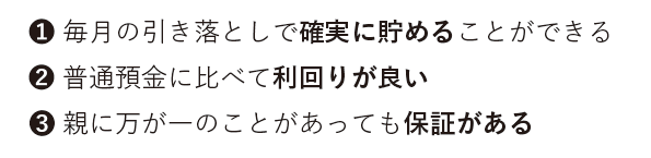 毎月の引き落としで確実に貯めることができる、普通予期に比べて利回りが良い、親に万が一のことがあっても保証がある